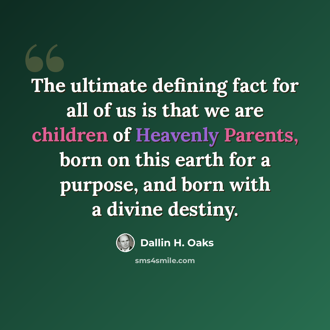 “The ultimate defining fact for all of us is that we are children of Heavenly Parents, born on this earth for a purpose, and born with a divine destiny.” quote by Dallin H. Oaks