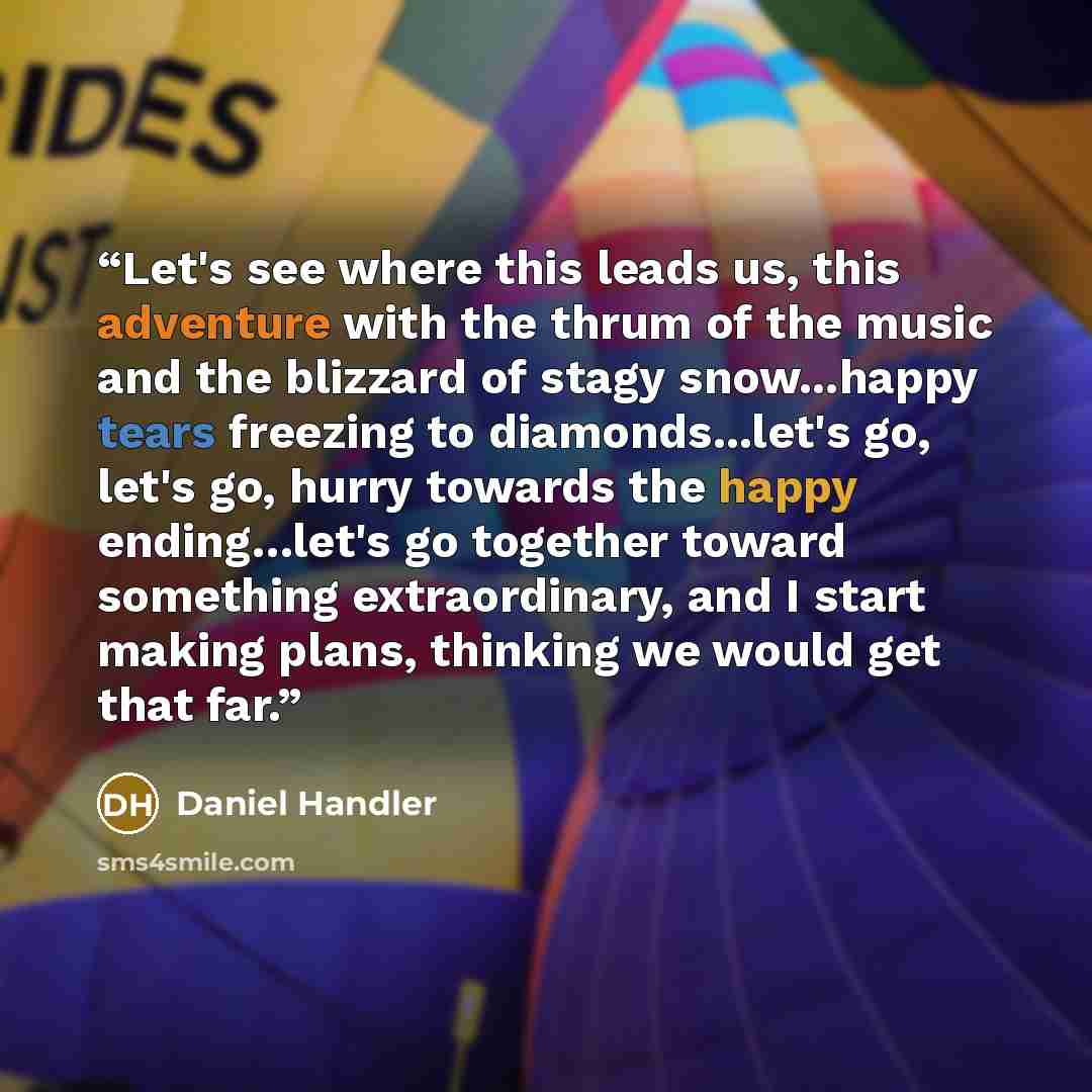 “Let's see where this leads us, this adventure with the thrum of the music and the blizzard of stagy snow...happy tears freezing to diamonds...let's go, let's go, hurry towards the happy ending…let's go together toward something extraordinary, and I start making plans, thinking we would get that far.” quote by Daniel Handler