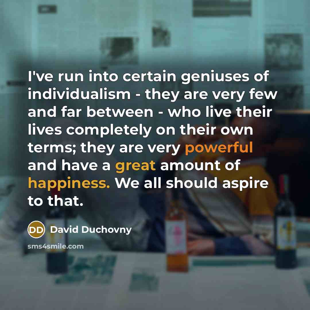 “I've run into certain geniuses of individualism - they are very few and far between - who live their lives completely on their own terms; they are very powerful and have a great amount of happiness. We all should aspire to that.” quote by David Duchovny