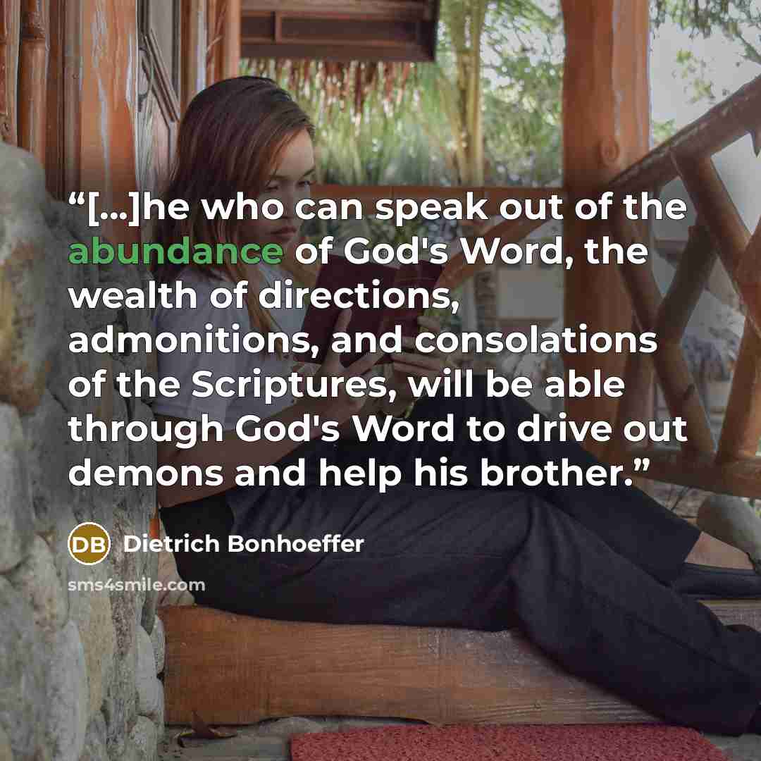 “[...]he who can speak out of the abundance of God's Word, the wealth of directions, admonitions, and consolations of the Scriptures, will be able through God's Word to drive out demons and help his brother.” quote by Dietrich Bonhoeffer