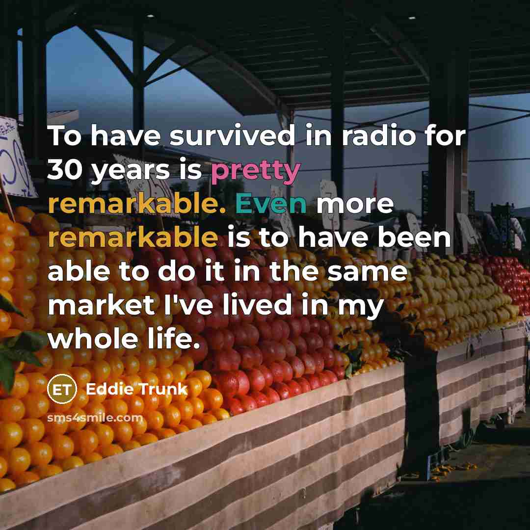 “To have survived in radio for 30 years is pretty remarkable. Even more remarkable is to have been able to do it in the same market I've lived in my whole life.” quote by Eddie Trunk