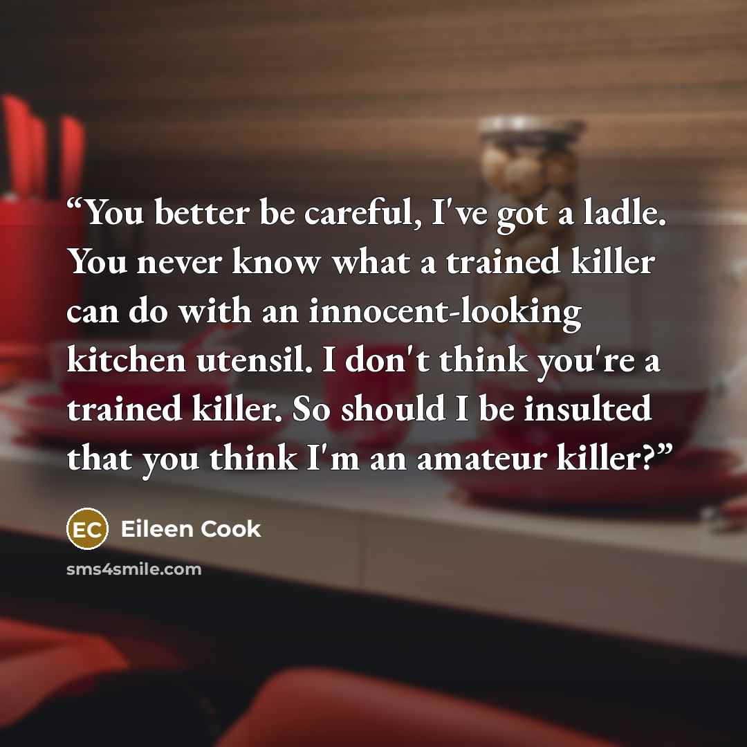 “You better be careful, I've got a ladle. You never know what a trained killer can do with an innocent-looking kitchen utensil. I don't think you're a trained killer. So should I be insulted that you think I'm an amateur killer?” quote by Eileen Cook