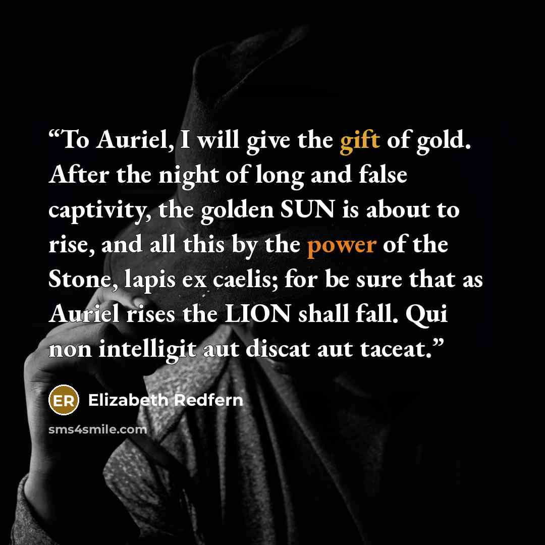 “To Auriel, I will give the gift of gold. After the night of long and false captivity, the golden SUN is about to rise, and all this by the power of the Stone, lapis ex caelis; for be sure that as Auriel rises the LION shall fall. Qui non intelligit aut discat aut taceat.” quote by Elizabeth Redfern