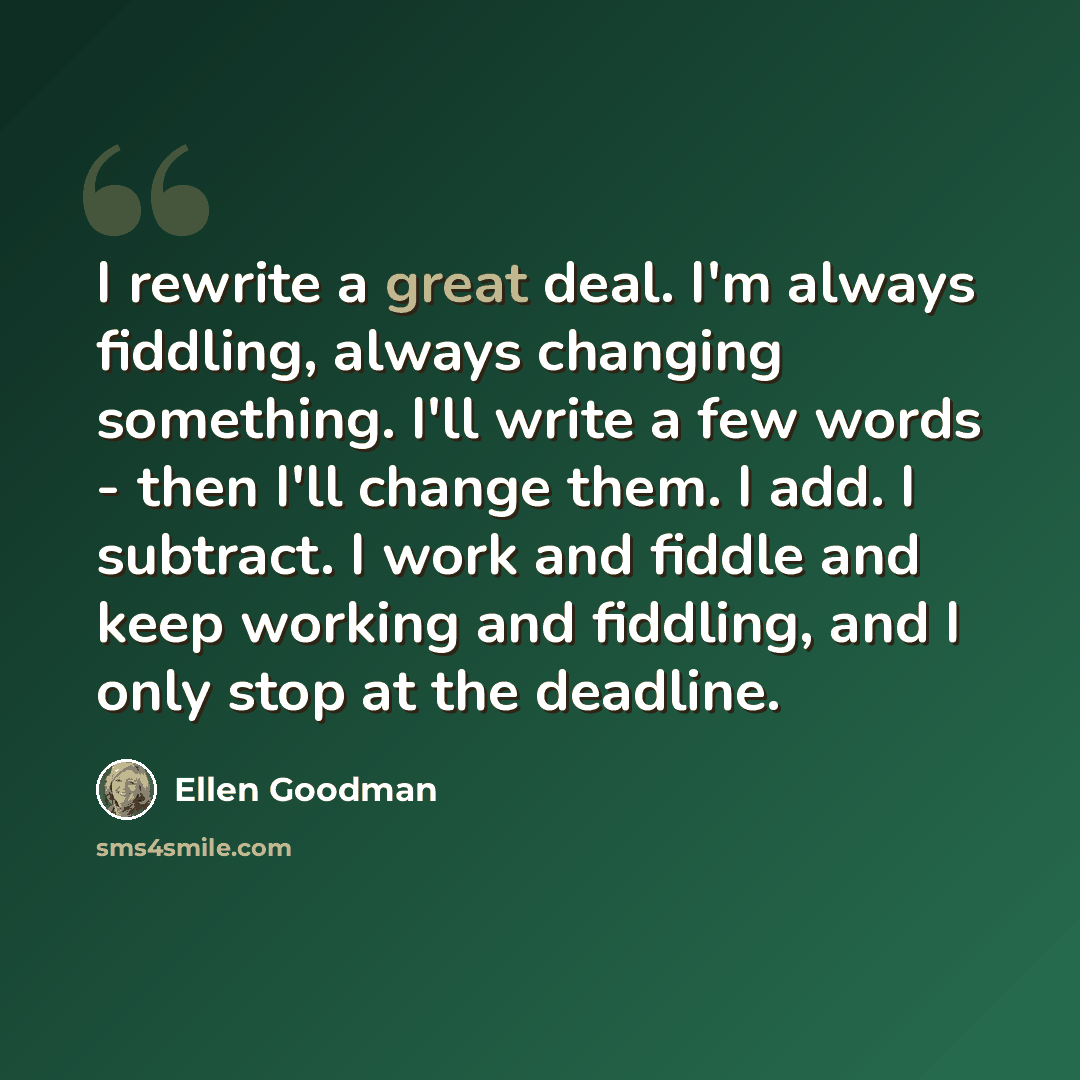 “I rewrite a great deal. I'm always fiddling, always changing something. I'll write a few words - then I'll change them. I add. I subtract. I work and fiddle and keep working and fiddling, and I only stop at the deadline.” quote by Ellen Goodman