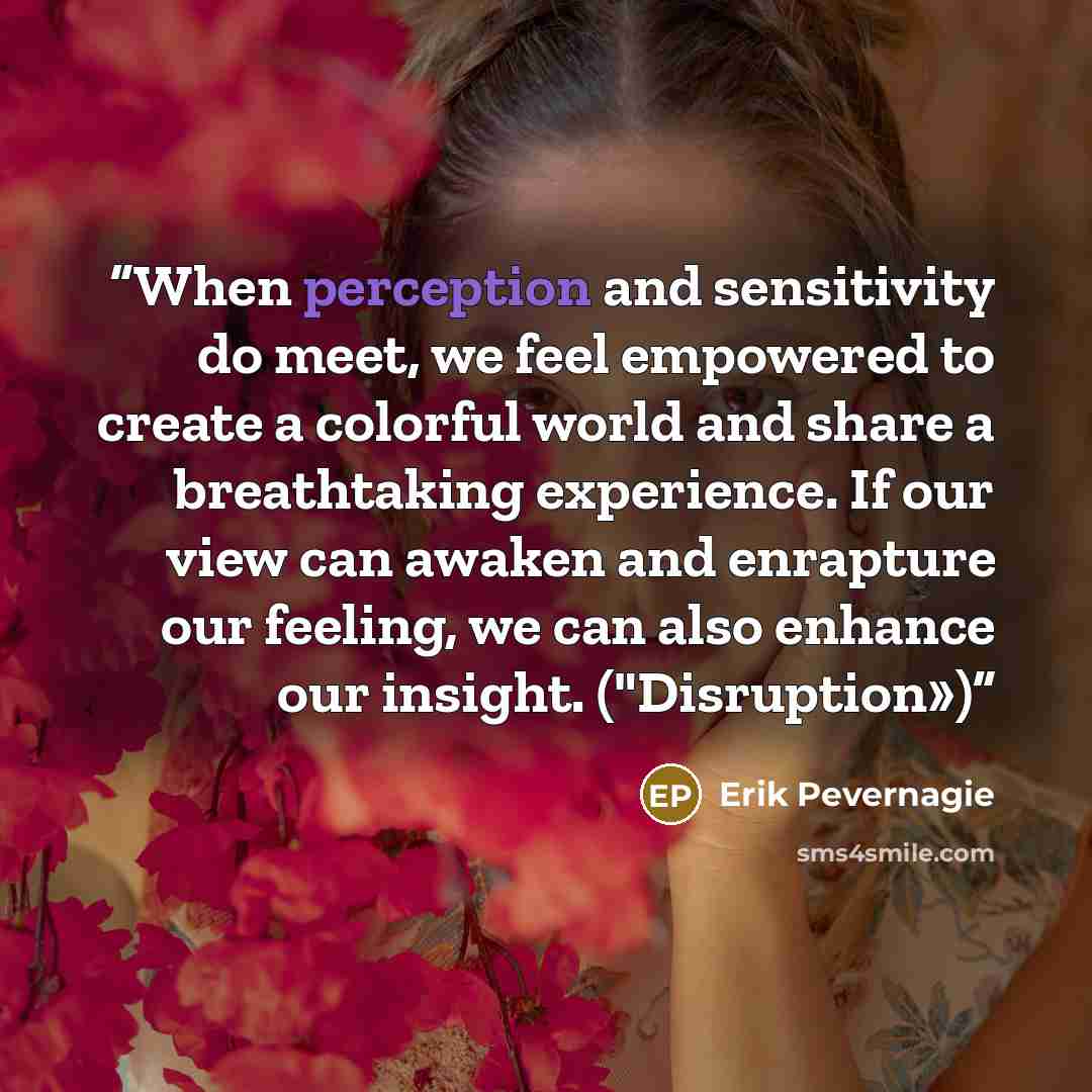 “When perception and sensitivity do meet, we feel empowered to create a colorful world and share a breathtaking experience. If our view can awaken and enrapture our feeling, we can also enhance our insight. ("Disruption»)” quote by Erik Pevernagie