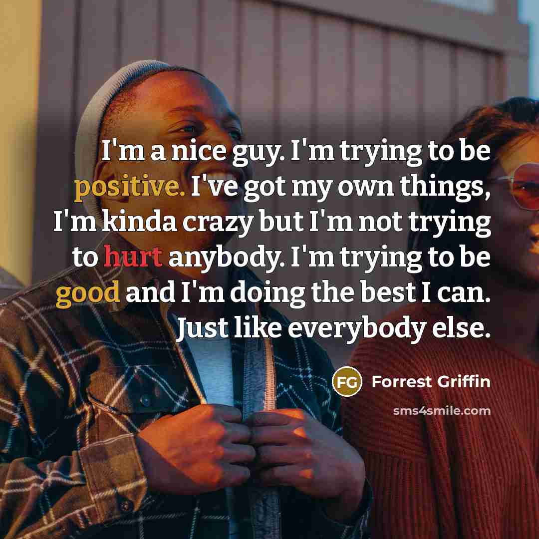 “I'm a nice guy. I'm trying to be positive. I've got my own things, I'm kinda crazy but I'm not trying to hurt anybody. I'm trying to be good and I'm doing the best I can. Just like everybody else.” quote by Forrest Griffin