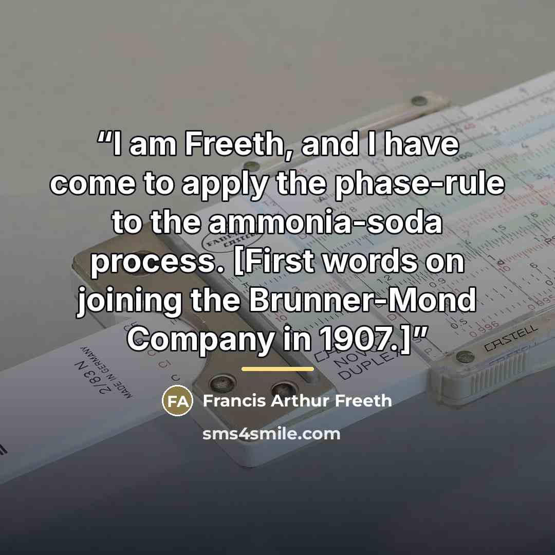“I am Freeth, and I have come to apply the phase-rule to the ammonia-soda process. [First words on joining the Brunner-Mond Company in 1907.]” quote by Francis Arthur Freeth