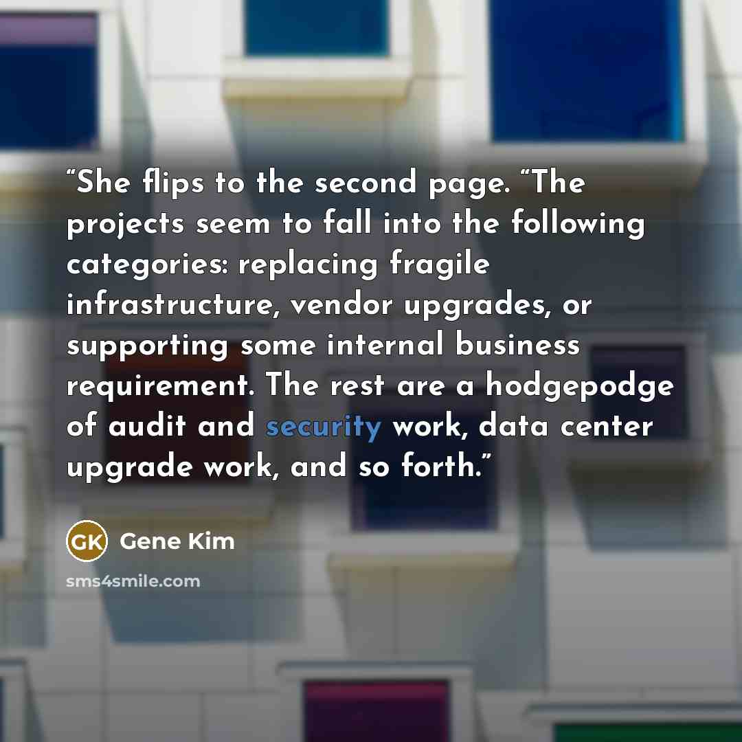 “She flips to the second page. “The projects seem to fall into the following categories: replacing fragile infrastructure, vendor upgrades, or supporting some internal business requirement. The rest are a hodgepodge of audit and security work, data center upgrade work, and so forth.” quote by Gene Kim