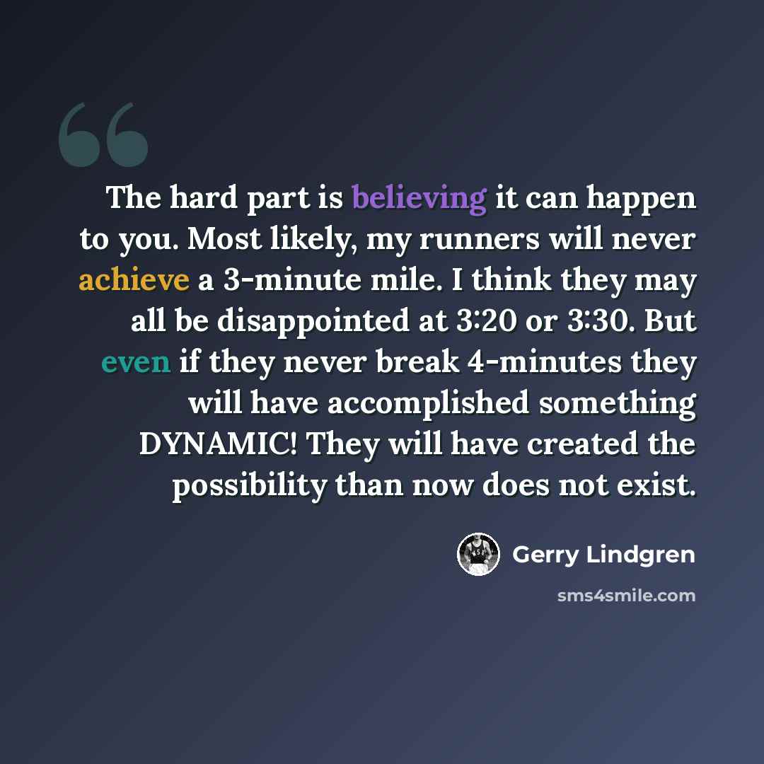 “The hard part is believing it can happen to you. Most likely, my runners will never achieve a 3-minute mile. I think they may all be disappointed at 3:20 or 3:30. But even if they never break 4-minutes they will have accomplished something DYNAMIC! They will have created the possibility than now…” quote by Gerry Lindgren