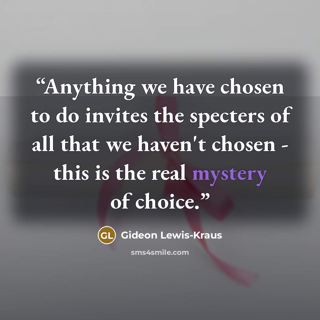 “Anything we have chosen to do invites the specters of all that we haven't chosen - this is the real mystery of choice.” quote by Gideon Lewis-Kraus