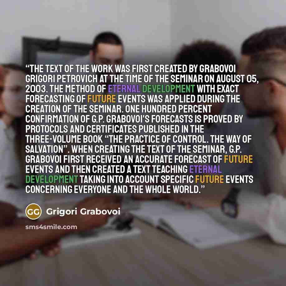 “The text of the work was first created by Grabovoi Grigori Petrovich at the time of the seminar on August 05, 2003. The method of eternal development with exact forecasting of future events was applied during the creation of the seminar. One hundred percent confirmation of G.P. Grabovoi's…” quote by Grigori Grabovoi