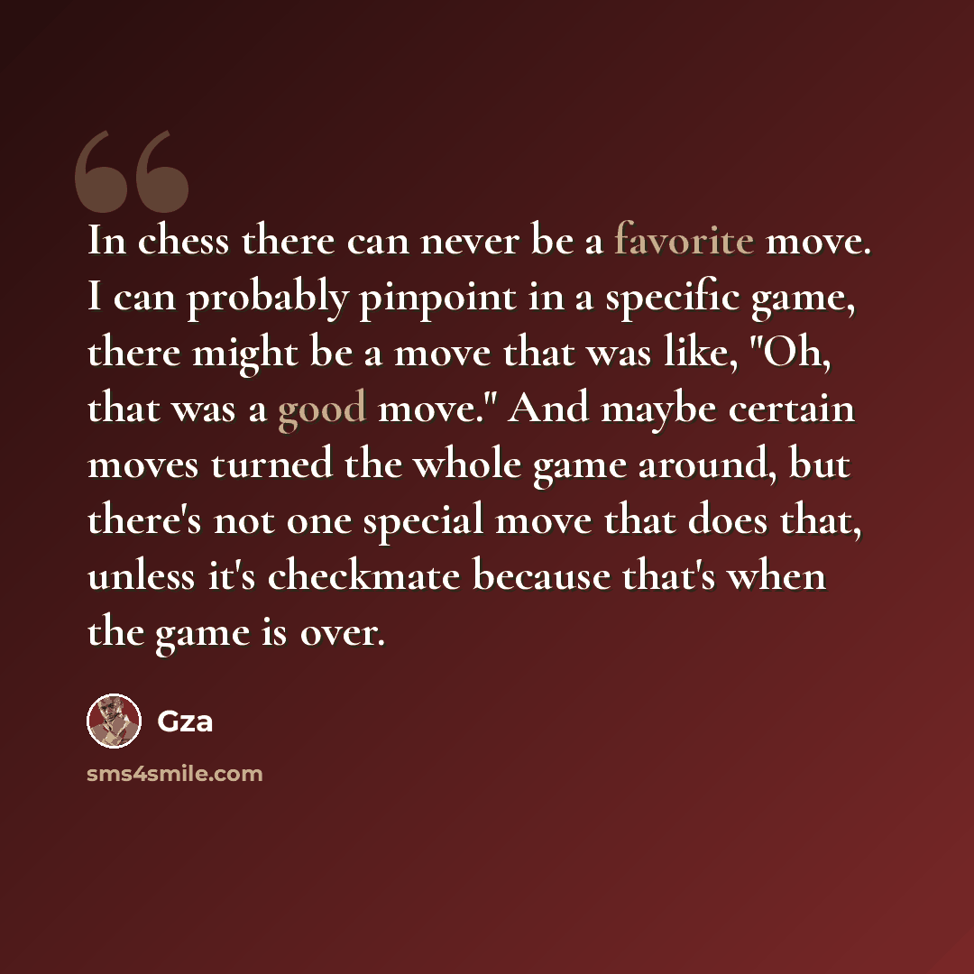 “In chess there can never be a favorite move. I can probably pinpoint in a specific game, there might be a move that was like, "Oh, that was a good move." And maybe certain moves turned the whole game around, but there's not one special move that does that, unless it's checkmate because that's when…” quote by GZA