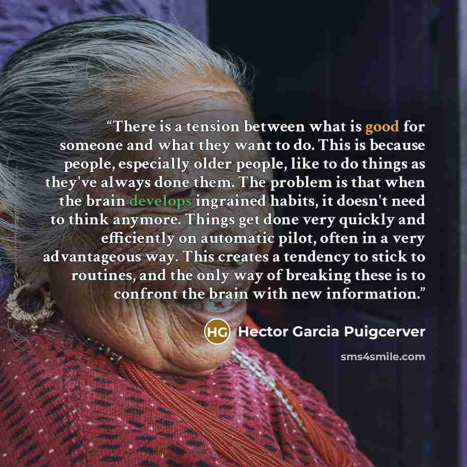 “There is a tension between what is good for someone and what they want to do. This is because people, especially older people, like to do things as they've always done them. The problem is that when the brain develops ingrained habits, it doesn't need to think anymore. Things get done very quickly…” quote by Hector Garcia Puigcerver