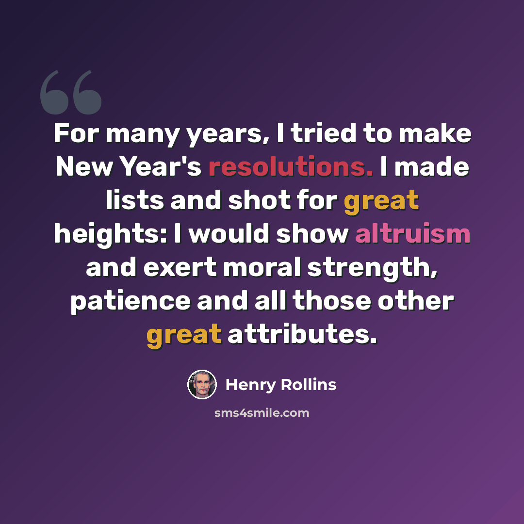 “For many years, I tried to make New Year's resolutions. I made lists and shot for great heights: I would show altruism and exert moral strength, patience and all those other great attributes.” quote by Henry Rollins