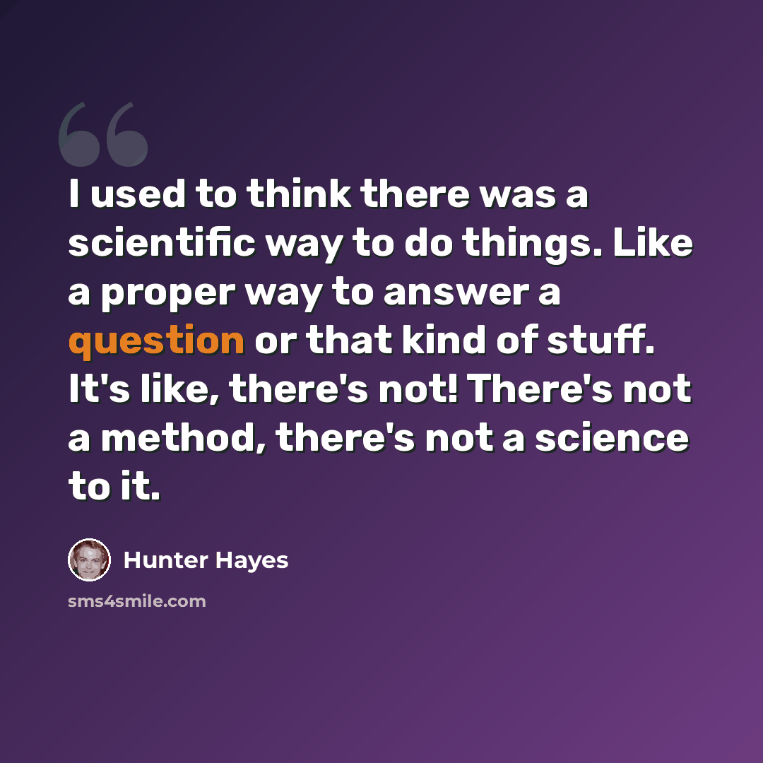 “I used to think there was a scientific way to do things. Like a proper way to answer a question or that kind of stuff. It's like, there's not! There's not a method, there's not a science to it.” quote by Hunter Hayes