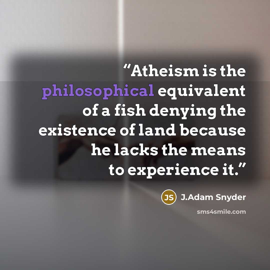 “Atheism is the philosophical equivalent of a fish denying the existence of land because he lacks the means to experience it.” quote by J.Adam Snyder