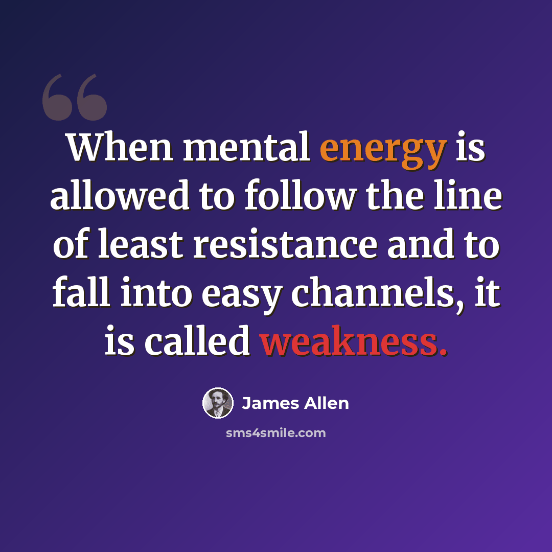 “When mental energy is allowed to follow the line of least resistance and to fall into easy channels, it is called weakness.” quote by James Allen