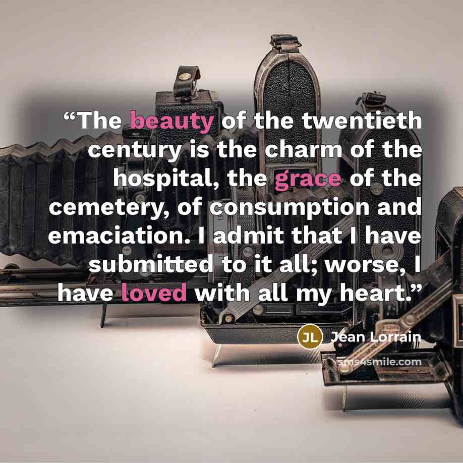 “The beauty of the twentieth century is the charm of the hospital, the grace of the cemetery, of consumption and emaciation. I admit that I have submitted to it all; worse, I have loved with all my heart.” quote by Jean Lorrain