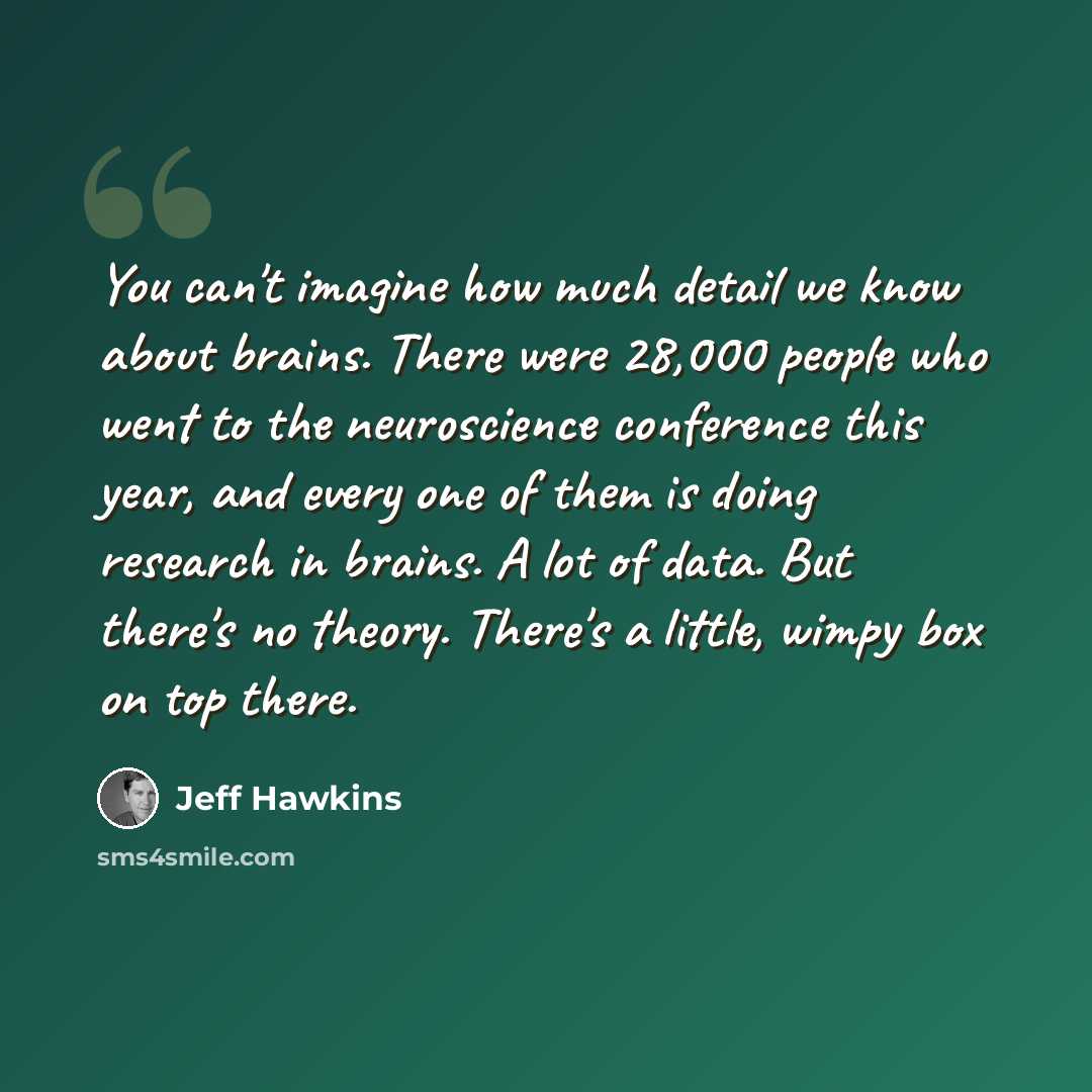 “You can't imagine how much detail we know about brains. There were 28,000 people who went to the neuroscience conference this year, and every one of them is doing research in brains. A lot of data. But there's no theory. There's a little, wimpy box on top there.” quote by Jeff Hawkins