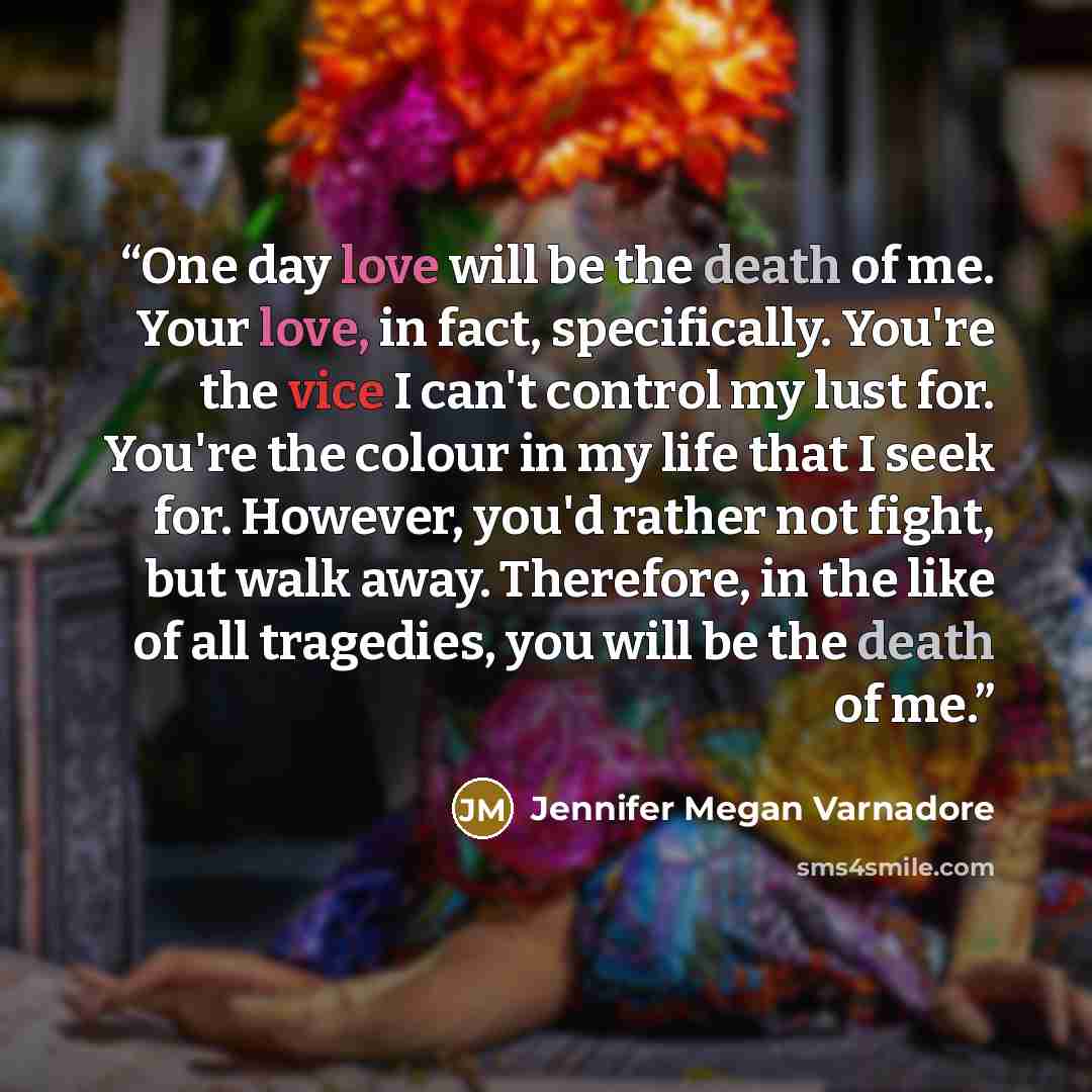 “One day love will be the death of me. Your love, in fact, specifically. You're the vice I can't control my lust for. You're the colour in my life that I seek for. However, you'd rather not fight, but walk away. Therefore, in the like of all tragedies, you will be the death of me.” quote by Jennifer Megan Varnadore