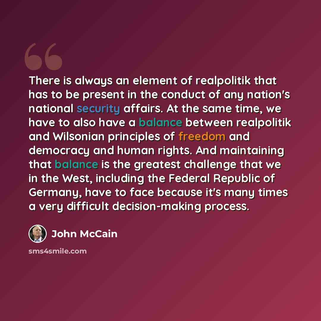 “There is always an element of realpolitik that has to be present in the conduct of any nation's national security affairs. At the same time, we have to also have a balance between realpolitik and Wilsonian principles of freedom and democracy and human rights. And maintaining that balance is the…” quote by John McCain