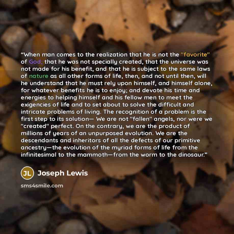 “When man comes to the realization that he is not the "favorite" of God; that he was not specially created, that the universe was not made for his benefit, and that he is subject to the same laws of nature as all other forms of life, then, and not until then, will he understand that he must rely…” quote by Joseph Lewis