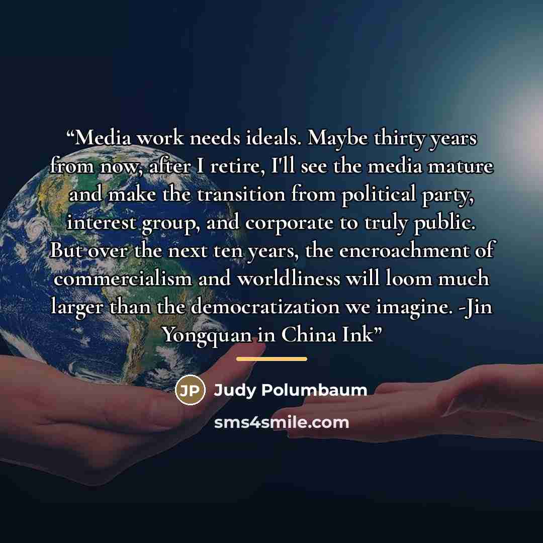 “Media work needs ideals. Maybe thirty years from now, after I retire, I'll see the media mature and make the transition from political party, interest group, and corporate to truly public. But over the next ten years, the encroachment of commercialism and worldliness will loom much larger than the…” quote by Judy Polumbaum