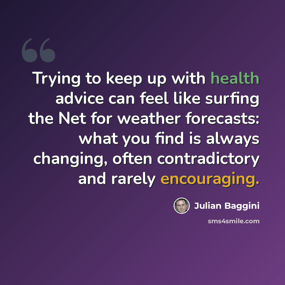 “Trying to keep up with health advice can feel like surfing the Net for weather forecasts: what you find is always changing, often contradictory and rarely encouraging.” quote by Julian Baggini