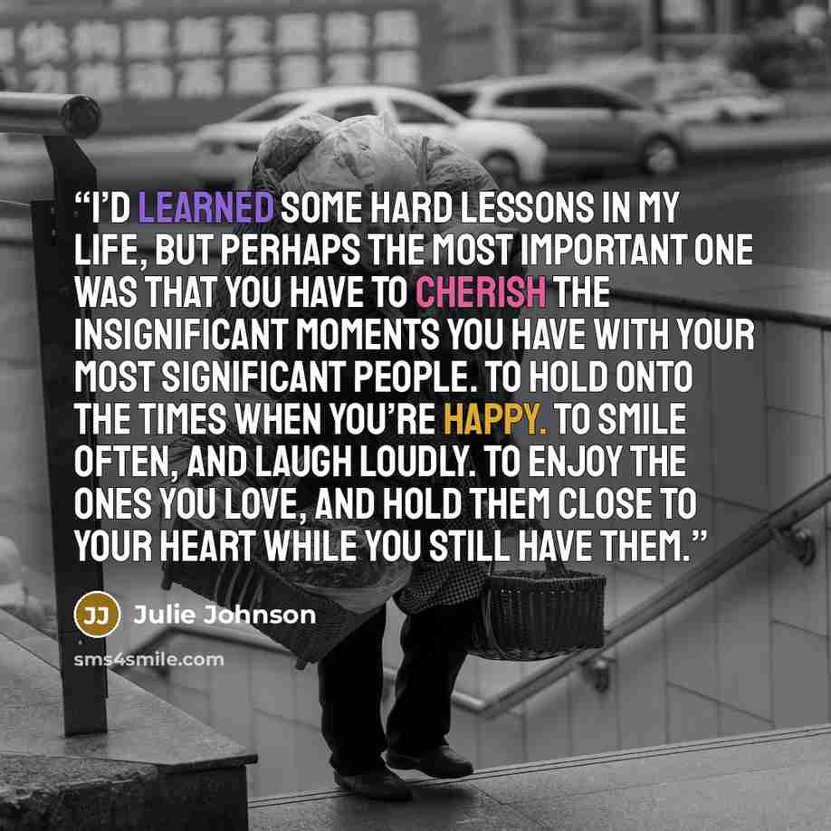 “I’d learned some hard lessons in my life, but perhaps the most important one was that you have to cherish the insignificant moments you have with your most significant people. To hold onto the times when you’re happy. To smile often, and laugh loudly. To enjoy the ones you love, and hold them…” quote by Julie Johnson