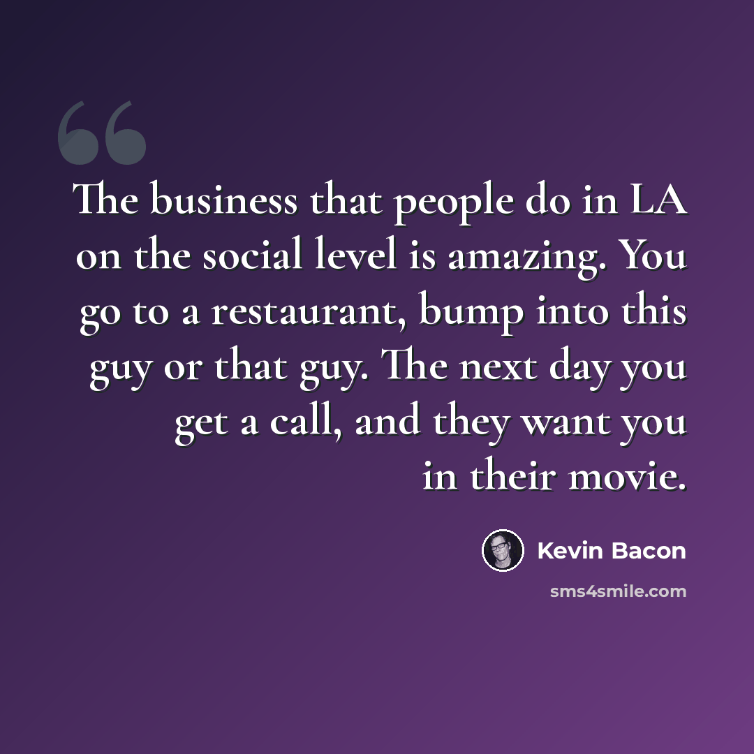 “The business that people do in LA on the social level is amazing. You go to a restaurant, bump into this guy or that guy. The next day you get a call, and they want you in their movie.” quote by Kevin Bacon