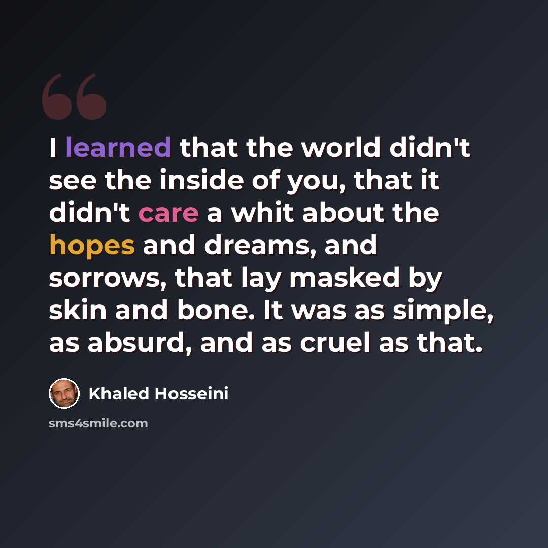 “I learned that the world didn't see the inside of you, that it didn't care a whit about the hopes and dreams, and sorrows, that lay masked by skin and bone. It was as simple, as absurd, and as cruel as that.” quote by Khaled Hosseini