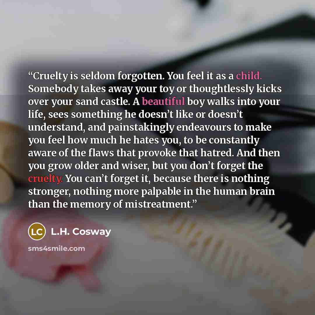 “Cruelty is seldom forgotten. You feel it as a child. Somebody takes away your toy or thoughtlessly kicks over your sand castle. A beautiful boy walks into your life, sees something he doesn’t like or doesn’t understand, and painstakingly endeavours to make you feel how much he hates you, to be…” quote by L.H. Cosway