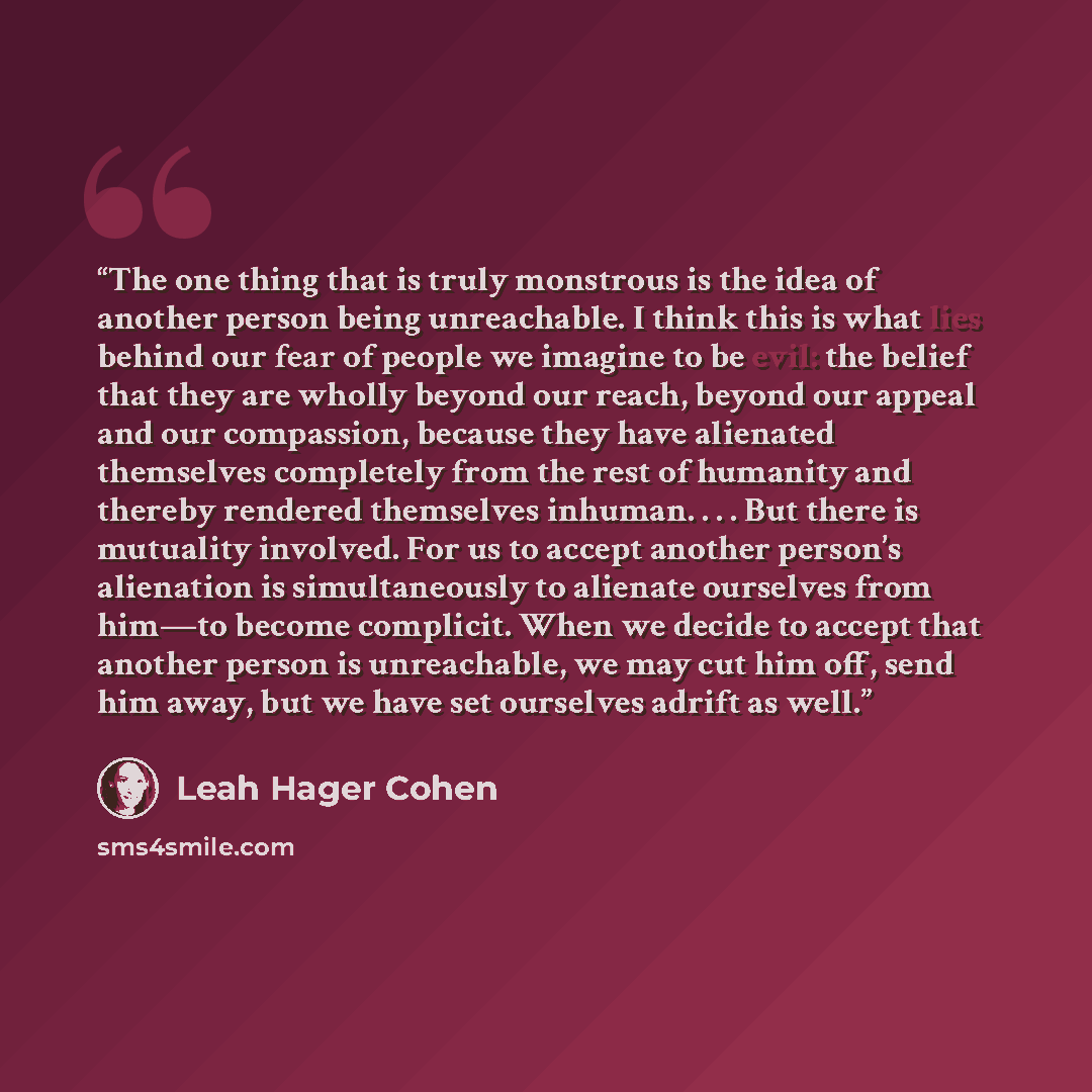 “The one thing that is truly monstrous is the idea of another person being unreachable. I think this is what lies behind our fear of people we imagine to be evil: the belief that they are wholly beyond our reach, beyond our appeal and our compassion, because they have alienated themselves…” quote by Leah Hager Cohen