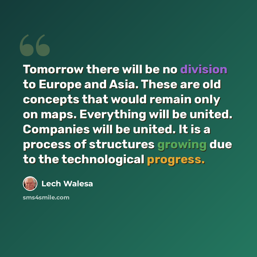 “Tomorrow there will be no division to Europe and Asia. These are old concepts that would remain only on maps. Everything will be united. Companies will be united. It is a process of structures growing due to the technological progress.” quote by Lech Walesa