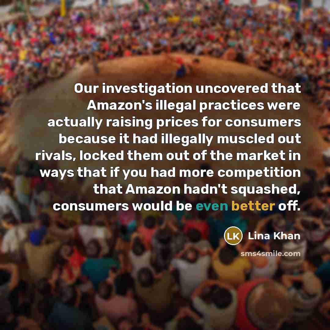 “Our investigation uncovered that Amazon's illegal practices were actually raising prices for consumers because it had illegally muscled out rivals, locked them out of the market in ways that if you had more competition that Amazon hadn't squashed, consumers would be even better off.” quote by Lina Khan