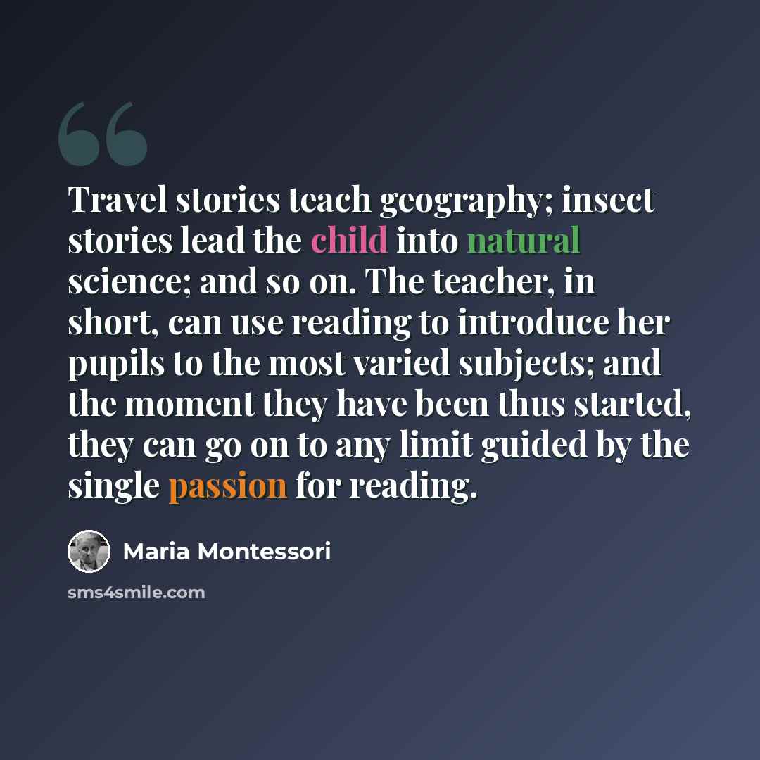 “Travel stories teach geography; insect stories lead the child into natural science; and so on. The teacher, in short, can use reading to introduce her pupils to the most varied subjects; and the moment they have been thus started, they can go on to any limit guided by the single passion for reading.” quote by Maria Montessori