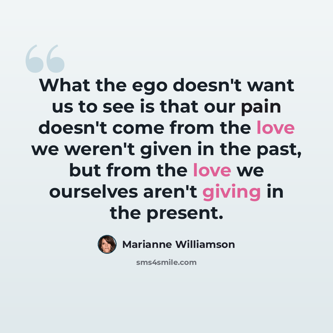 “What the ego doesn't want us to see is that our pain doesn't come from the love we weren't given in the past, but from the love we ourselves aren't giving in the present.” quote by Marianne Williamson