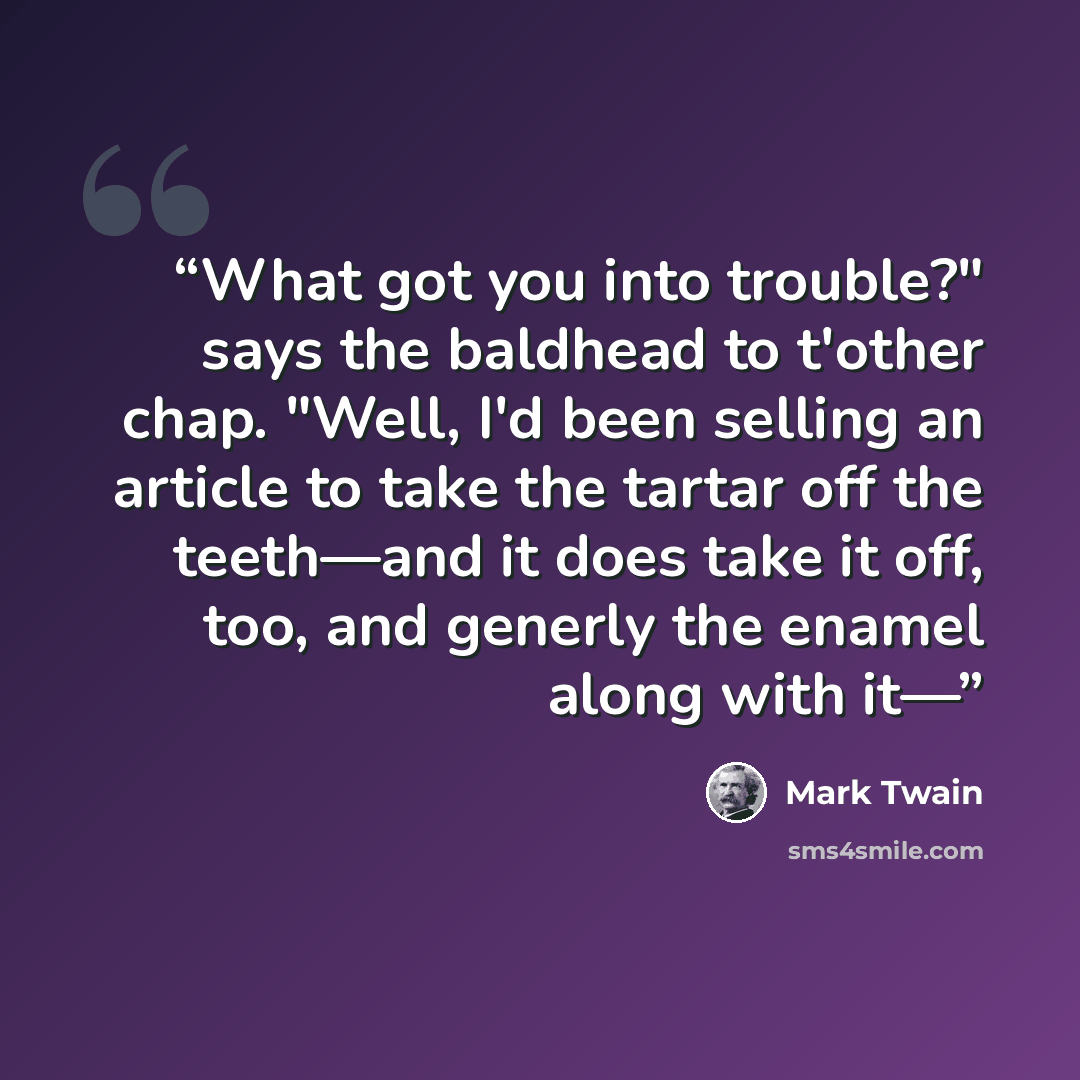 “What got you into trouble?" says the baldhead to t'other chap. "Well, I'd been selling an article to take the tartar off the teeth—and it does take it off, too, and generly the enamel along with it—” quote by Mark Twain