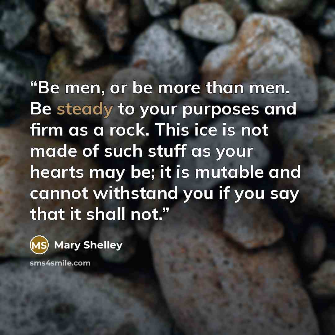 “Be men, or be more than men. Be steady to your purposes and firm as a rock. This ice is not made of such stuff as your hearts may be; it is mutable and cannot withstand you if you say that it shall not.” quote by Mary Shelley