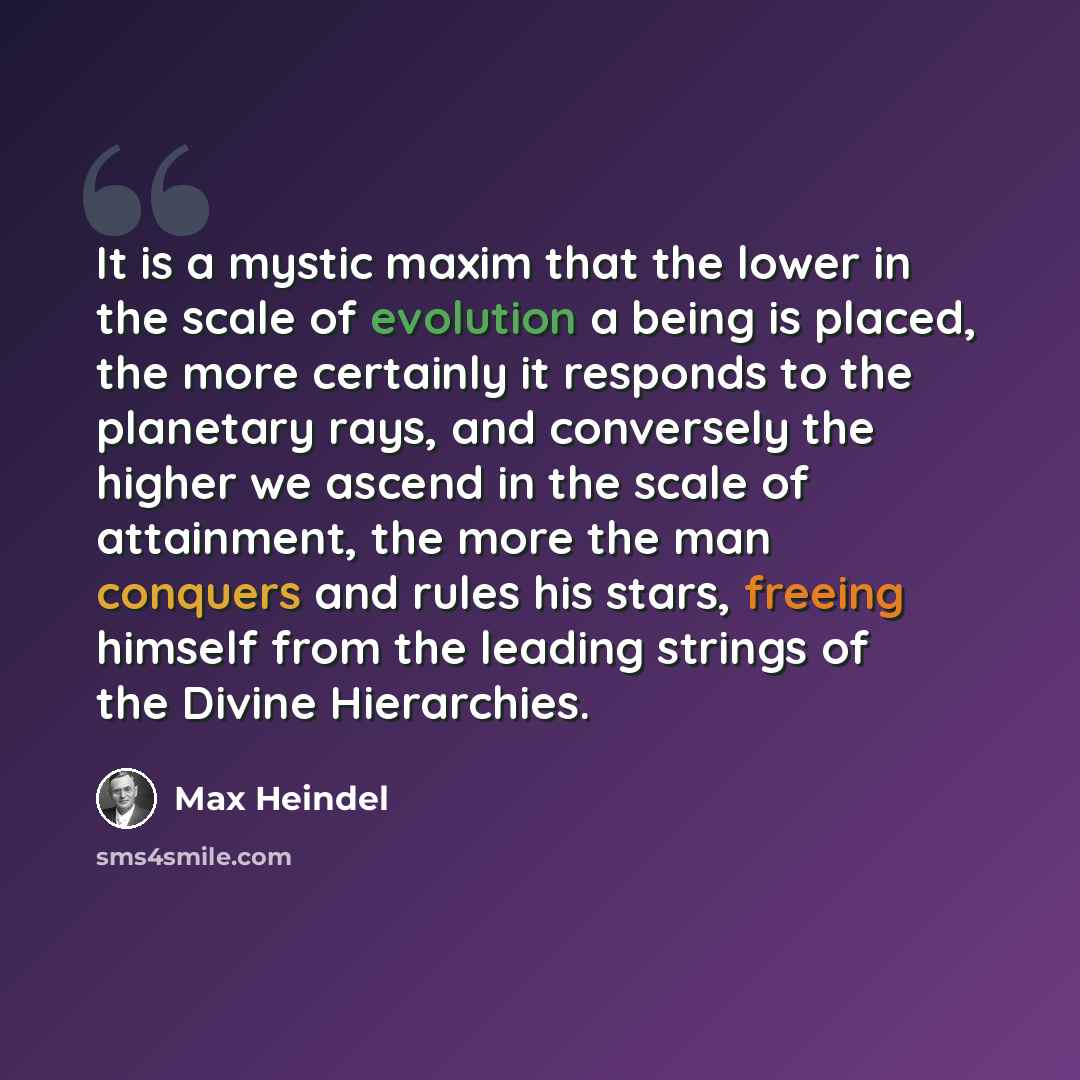 “It is a mystic maxim that the lower in the scale of evolution a being is placed, the more certainly it responds to the planetary rays, and conversely the higher we ascend in the scale of attainment, the more the man conquers and rules his stars, freeing himself from the leading strings of the…” quote by Max Heindel
