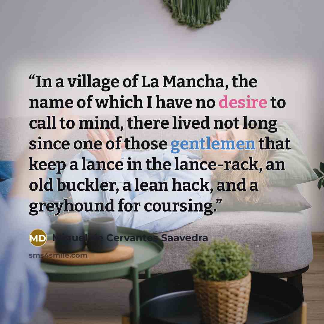 “In a village of La Mancha, the name of which I have no desire to call to mind, there lived not long since one of those gentlemen that keep a lance in the lance-rack, an old buckler, a lean hack, and a greyhound for coursing.” quote by Miguel de Cervantes Saavedra