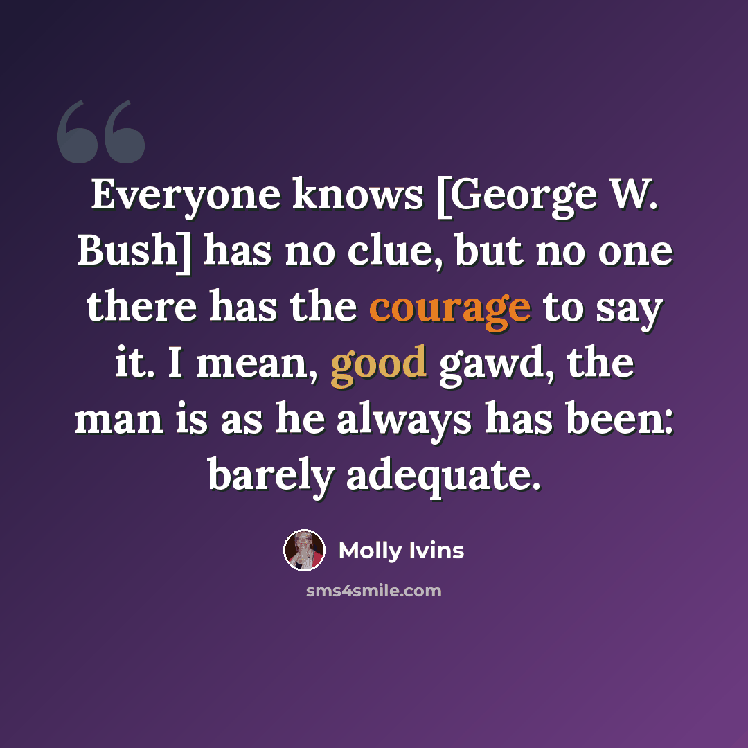 “Everyone knows [George W. Bush] has no clue, but no one there has the courage to say it. I mean, good gawd, the man is as he always has been: barely adequate.” quote by Molly Ivins