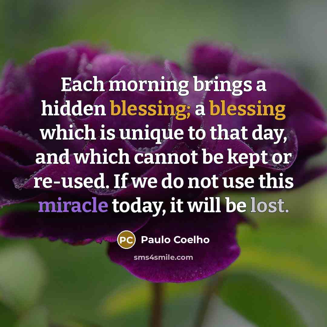 “Each morning brings a hidden blessing; a blessing which is unique to that day, and which cannot be kept or re-used. If we do not use this miracle today, it will be lost.” quote by Paulo Coelho