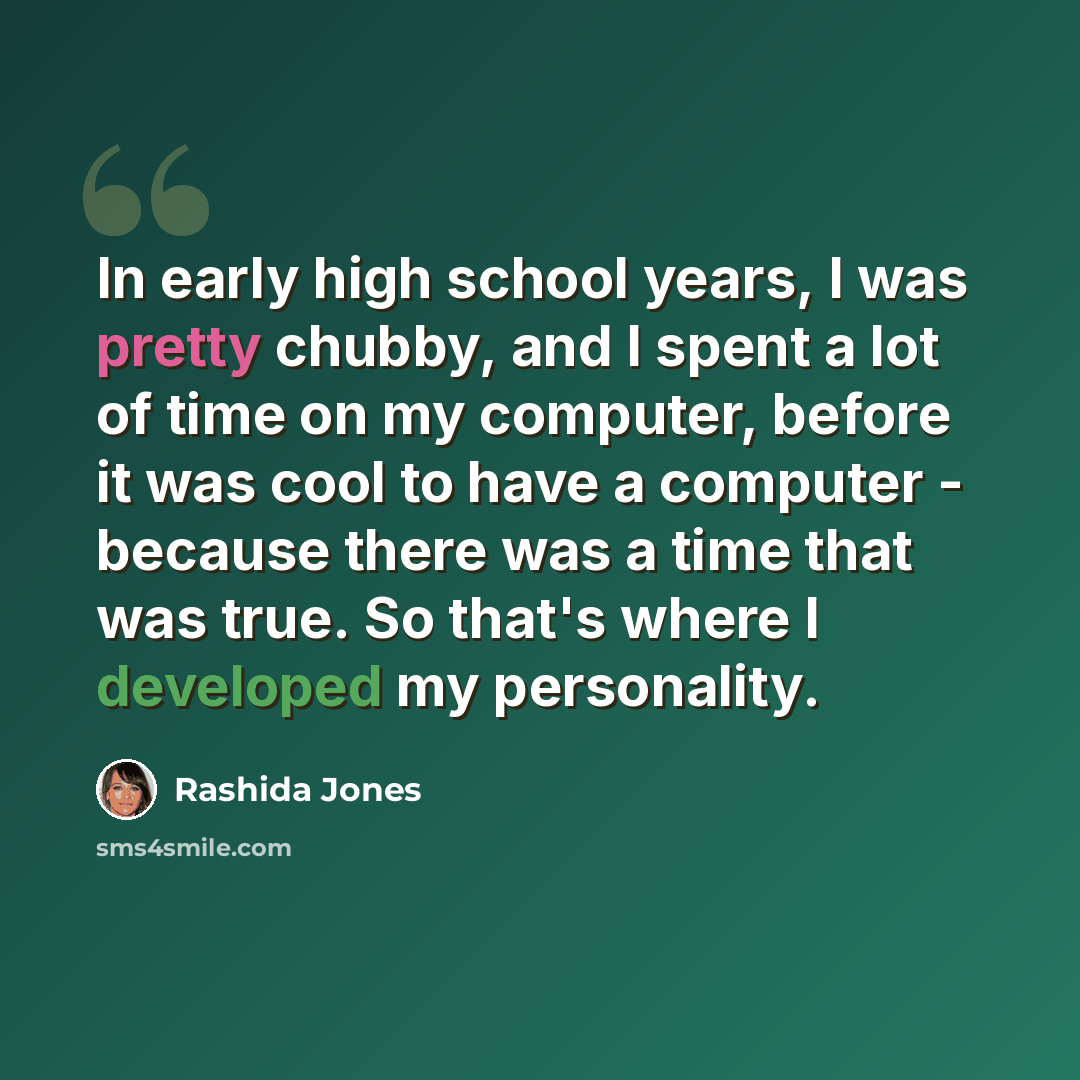 “In early high school years, I was pretty chubby, and I spent a lot of time on my computer, before it was cool to have a computer - because there was a time that was true. So that's where I developed my personality.” quote by Rashida Jones