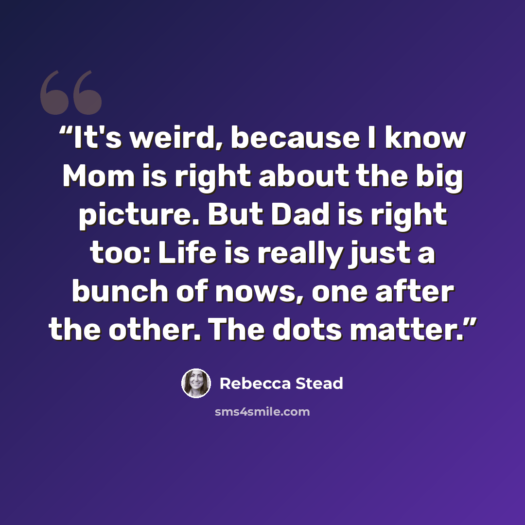 “It's weird, because I know Mom is right about the big picture. But Dad is right too: Life is really just a bunch of nows, one after the other. The dots matter.” quote by Rebecca Stead