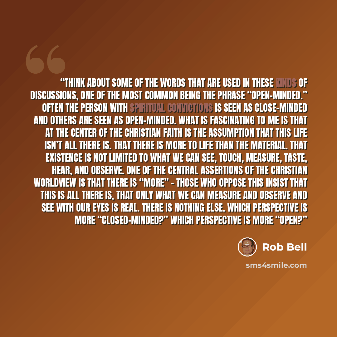 “Think about some of the words that are used in these kinds of discussions, one of the most common being the phrase “open-minded.” Often the person with spiritual convictions is seen as close-minded and others are seen as open-minded. What is fascinating to me is that at the center of the Christian…” quote by Rob Bell