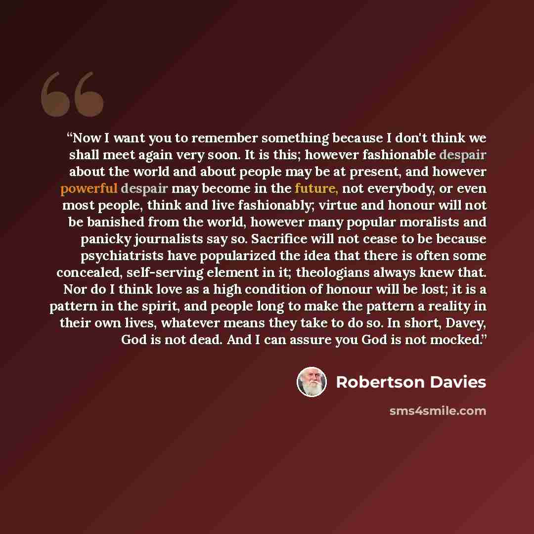 “Now I want you to remember something because I don't think we shall meet again very soon. It is this; however fashionable despair about the world and about people may be at present, and however powerful despair may become in the future, not everybody, or even most people, think and live…” quote by Robertson Davies