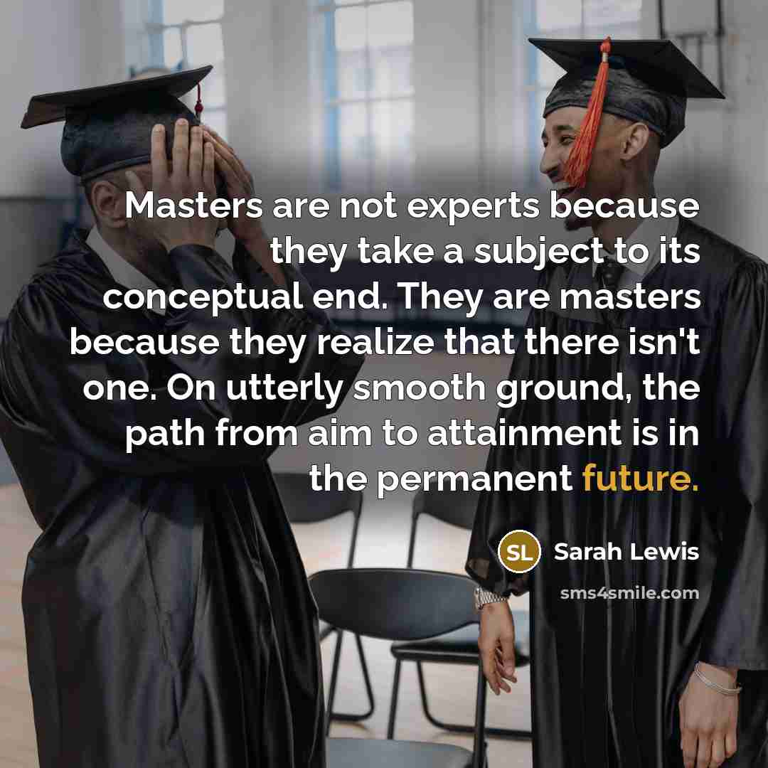 “Masters are not experts because they take a subject to its conceptual end. They are masters because they realize that there isn't one. On utterly smooth ground, the path from aim to attainment is in the permanent future.” quote by Sarah Lewis