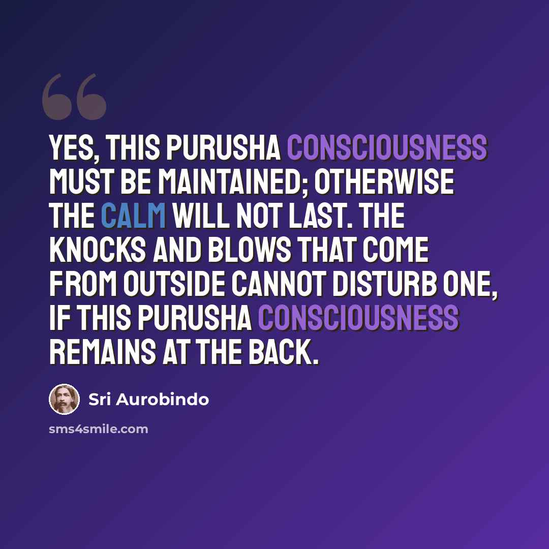 “Yes, this Purusha consciousness must be maintained; otherwise the calm will not last. The knocks and blows that come from outside cannot disturb one, if this Purusha consciousness remains at the back.” quote by Sri Aurobindo