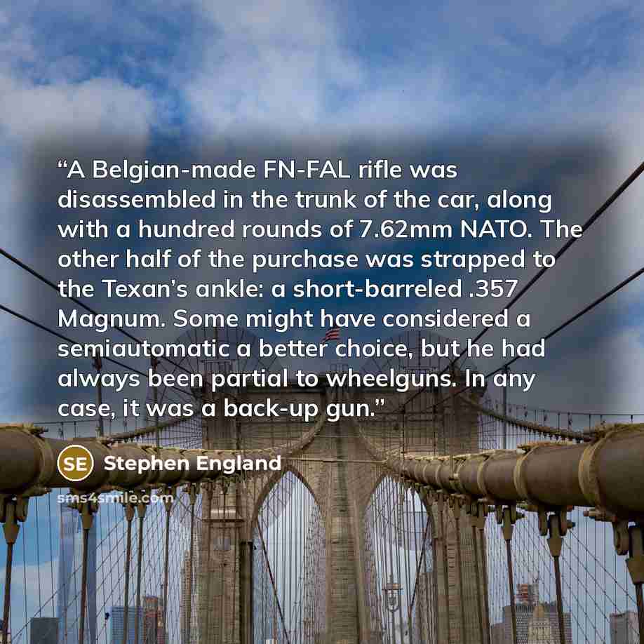 “A Belgian-made FN-FAL rifle was disassembled in the trunk of the car, along with a hundred rounds of 7.62mm NATO. The other half of the purchase was strapped to the Texan’s ankle: a short-barreled .357 Magnum. Some might have considered a semiautomatic a better choice, but he had always been…” quote by Stephen England